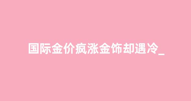国际金价疯涨金饰却遇冷__国际金价疯涨金饰却遇冷1