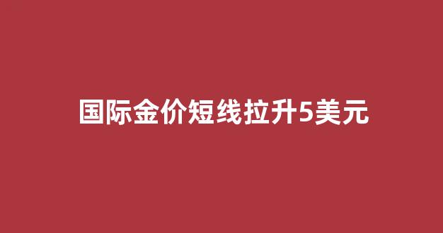 国际金价持续走低_国际金价短线拉升5美元