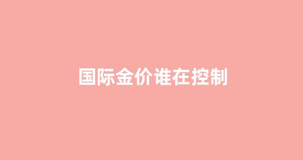 国际金价会不会有动荡?_国际金价谁在控制