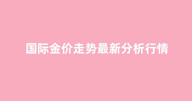 国际金价最新行情走势图_国际金价走势最新分析行情