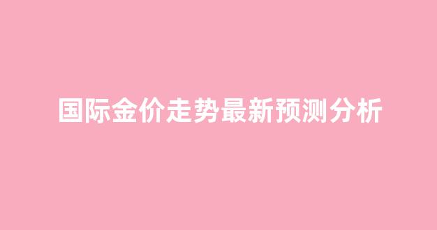 国际金价走势图 今日价格_国际金价走势最新预测分析