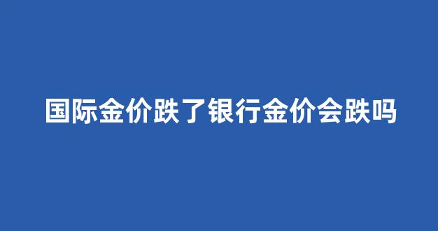 国际金价跌了银行金价会跌吗_国际金价下跌对国内金价的影响