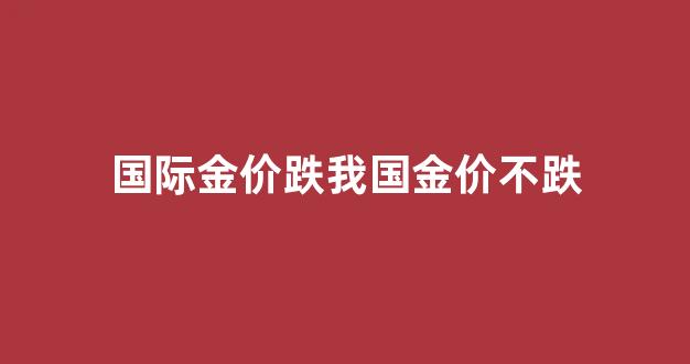 国际金价跌我国金价不跌_国际金价涨国内金价跌