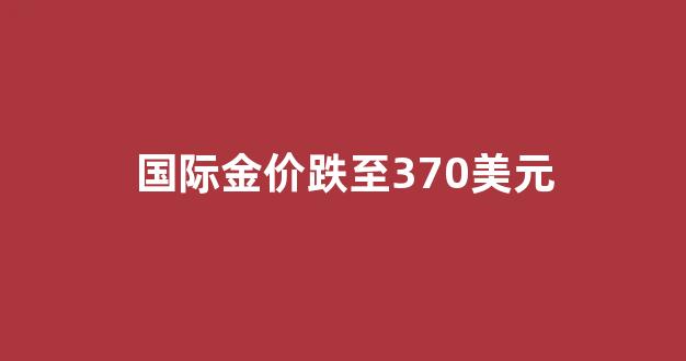 国际金价跌至370美元_国际金价降了吗