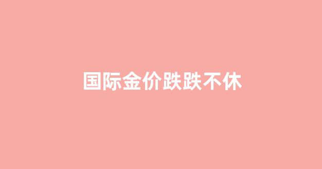 国际金价跌跌不休的原因_国际金价跌跌不休