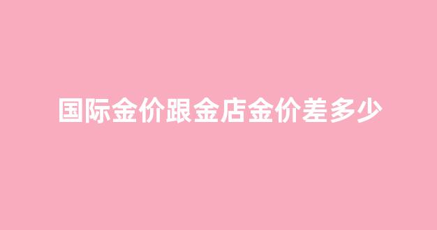国际金价跟金店金价差多少_国际金价跟金店金价差多少合适