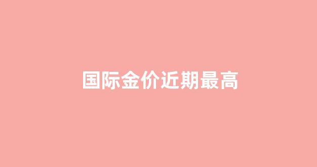 国际金价近期最高_国际金价近期最高多少