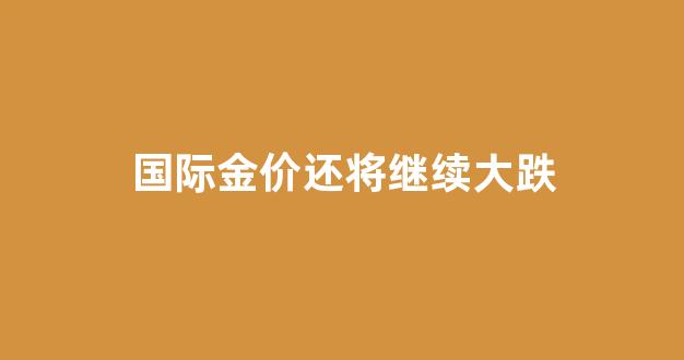 国际金价大跌了吗_国际金价还将继续大跌