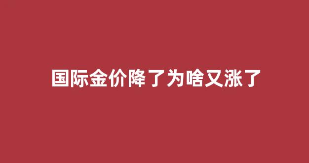 国际金价降了为啥又涨了_国际金价降了为啥又涨了呢