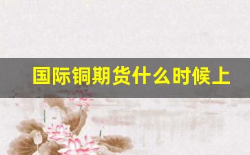 国际铜期货什么时候上市(国际铜期货最新行情)_https://www.erdeww.com_期货_第1张
