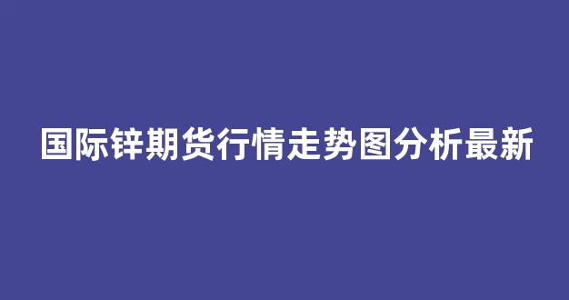 国际锌期货行情走势图分析最新(国际锌铅期货行情)_https://www.gdbxwh.com_代运营_第1张