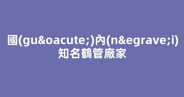 國(guó)內(nèi)知名鶴管廠家(國(guó)內(nèi)知名鶴管廠家有哪些)(1)