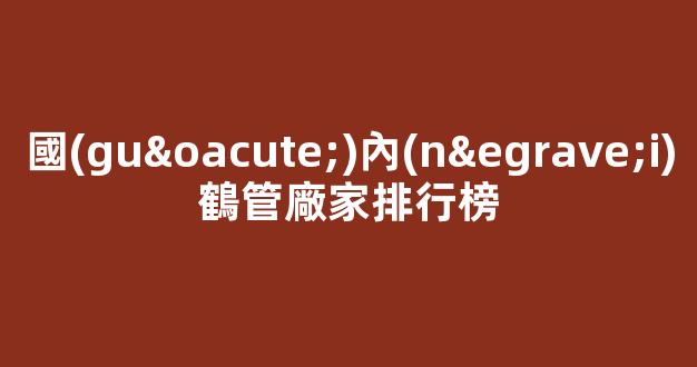 國(guó)內(nèi)鶴管廠家排行榜(國(guó)內(nèi)鶴管廠家排行榜前十名)(1)