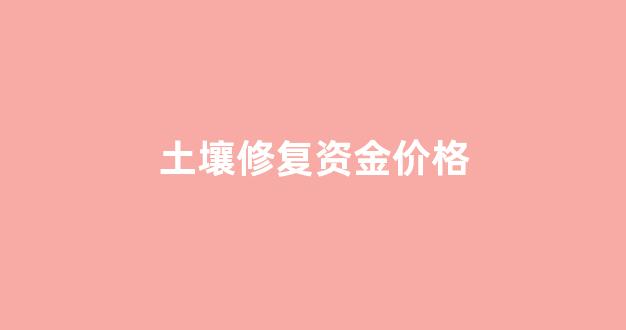 土壤修复资金价格_土壤修复资金价格怎么算