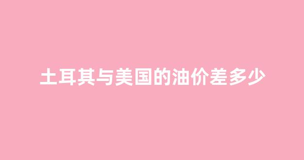 土耳其和美国的关系彻底恶化_土耳其与美国的油价差多少