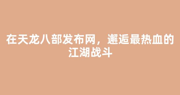在天龙八部发布网，邂逅最热血的江湖战斗