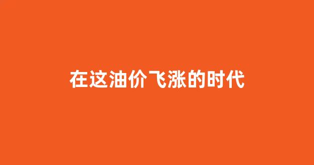 油价涨了阅读理解答案_在这油价飞涨的时代