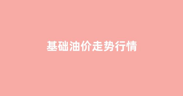 基础油价走势行情最新_基础油价走势行情