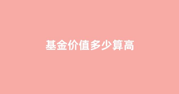 基金高于多少就危险啦_基金价值多少算高