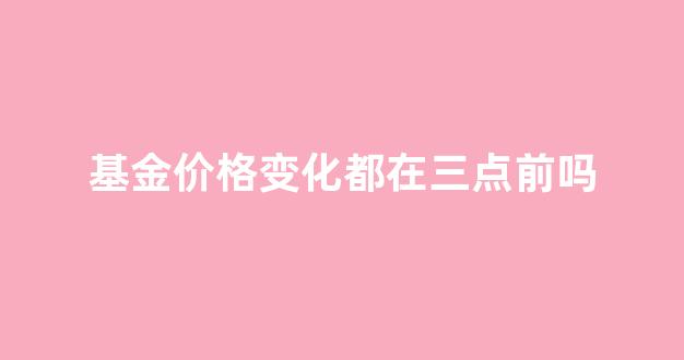 基金价格变化都在三点前吗知乎_基金价格变化都在三点前吗