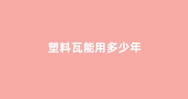 塑料瓦能用多少年(塑料瓦耐用吗)_https://www.eamstsz.com_深交所_第1张