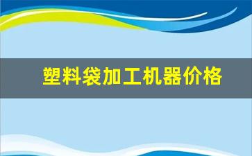 塑料袋加工机器价格(塑料袋加工机器价格表)_https://www.taocizhiliang.com_效果图_第1张
