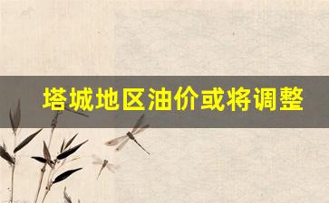 塔城今日油价最新价格-塔城地区油价或将调整