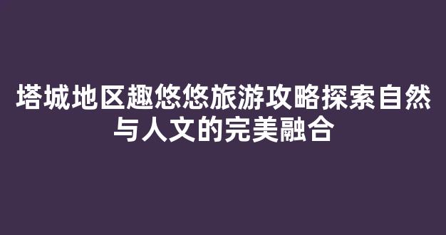 塔城地区趣悠悠旅游攻略探索自然与人文的完美融合
