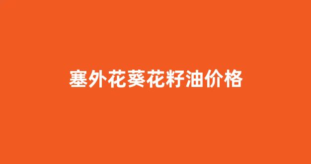 塞星葵花籽油_塞外花葵花籽油价格