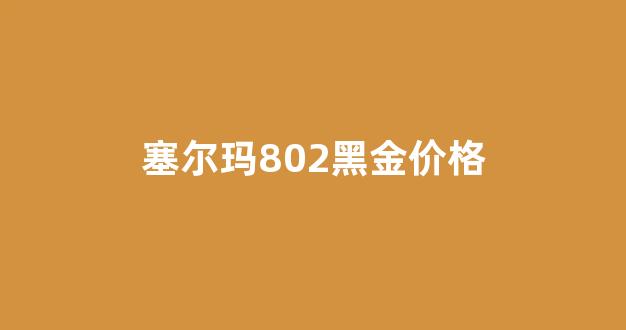 塞尔玛802多少钱_塞尔玛802黑金价格