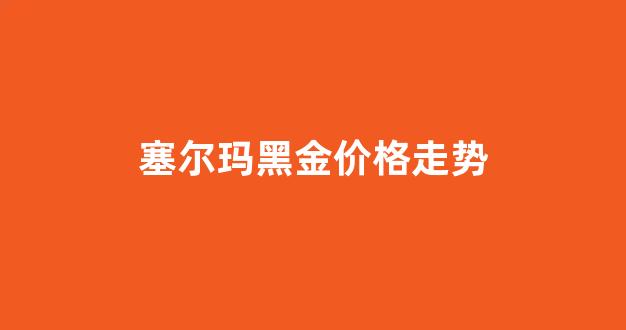 塞尔玛superme_塞尔玛黑金价格走势