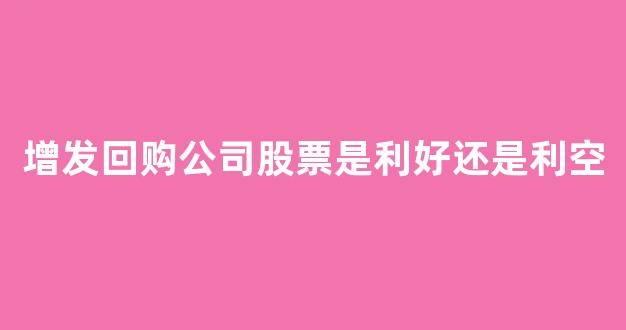 增发回购公司股票是利好还是利空_https://www.shshucaipeisong.com_上交所_第1张