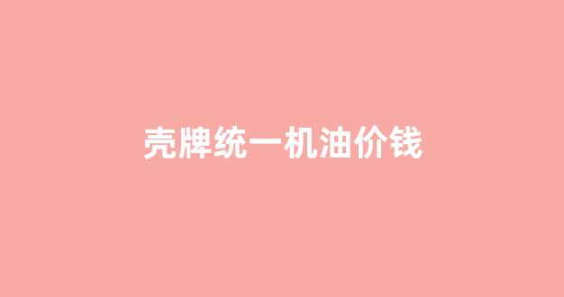 统一壳牌机油价格_壳牌统一机油价钱