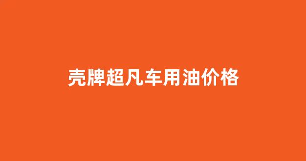 壳牌超凡车用油价格_壳牌超凡喜力机油价格表