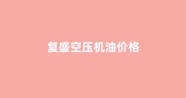 复盛空压机油价格_复盛空压机型号表