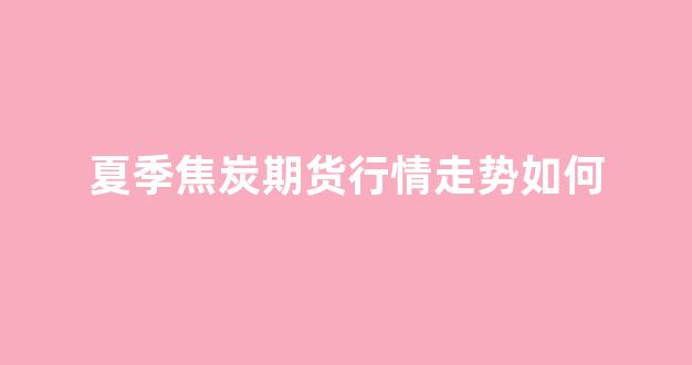 夏季焦炭期货行情走势如何(焦炭期货最新情况分析)_https://www.eamstsz.com_北交所_第1张