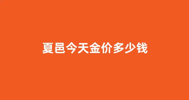 夏邑今天金价多少钱_夏邑今天金价多少钱啊