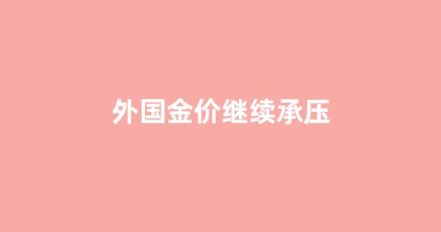 外国金价继续承压_国内外金价