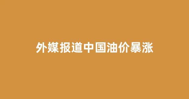 中国油价持续上涨_外媒报道中国油价暴涨