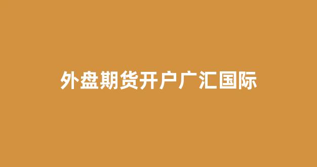 外盘期货开户广汇国际(外汇期货官网)_https://www.hn-life.com_上交所_第1张