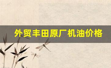 外贸丰田原厂机油价格_丰田原装机油怎么样