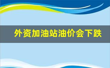 外资加油站油价会下跌吗-外资加油站怎么加盟