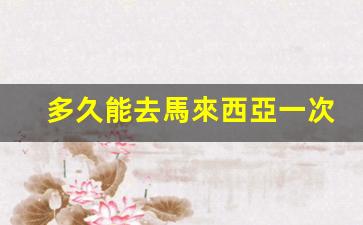 多久能去馬來西亞一次簽證(2021年能去馬來西亞簽證)