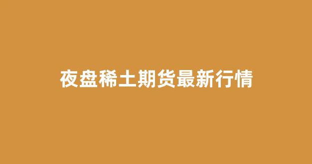 夜盘稀土期货最新行情(夜盘稀土期货最新行情走势)_https://www.hangfeite.com_北交所_第1张