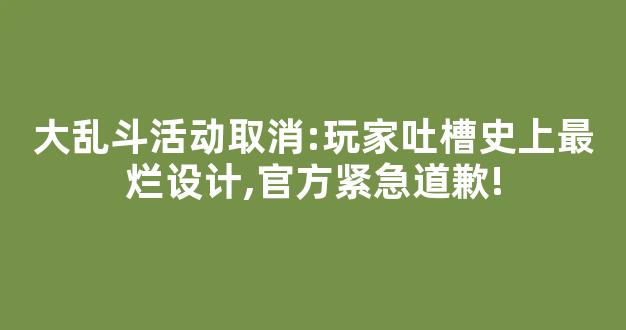 大乱斗活动取消:玩家吐槽史上最烂设计,官方紧急道歉!