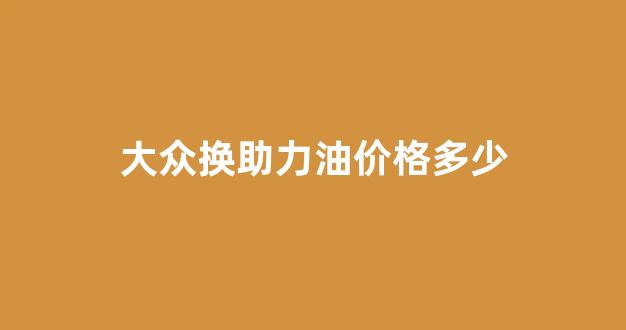 大众换助力油价格多少_大众换助力油价格多少