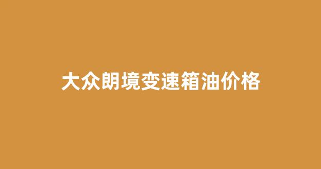 大众朗境变速箱油价格_大众朗境变速箱油价格多少