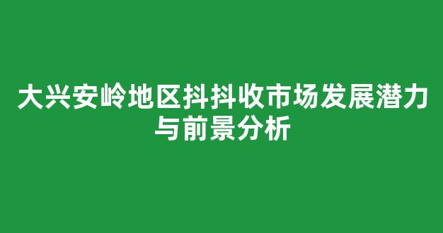 大兴安岭地区抖抖收市场发展潜力与前景分析