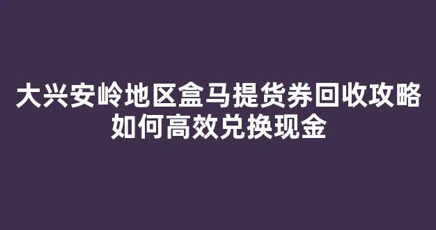 大兴安岭地区盒马提货券回收攻略如何高效兑换现金