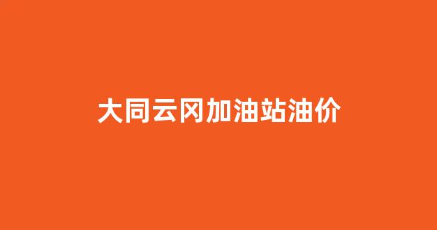 大同云冈加油站油价_大同云州街加油站